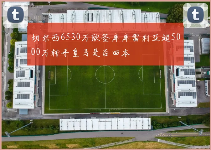 切尔西6530万欧签库库雷利亚超5000万转手皇马是否回本