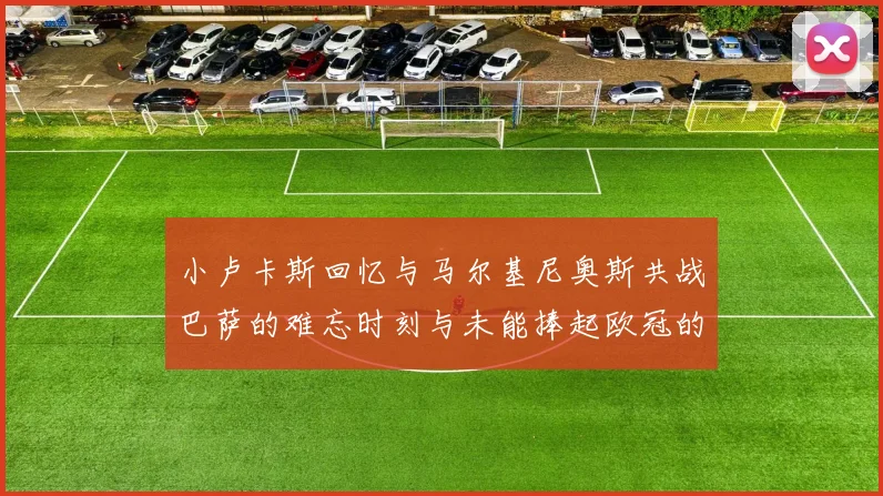 小卢卡斯回忆与马尔基尼奥斯共战巴萨的难忘时刻与未能捧起欧冠的遗憾