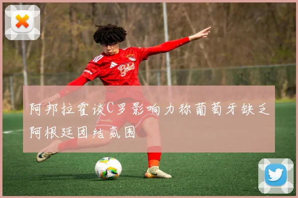 阿邦拉霍谈C罗影响力称葡萄牙缺乏阿根廷团结氛围