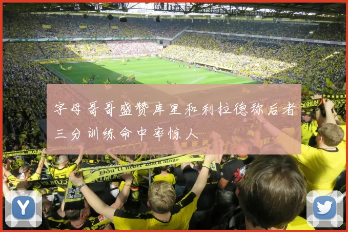 字母哥哥盛赞库里和利拉德称后者三分训练命中率惊人