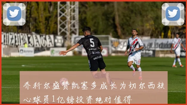 乔科尔盛赞凯塞多成长为切尔西核心球员1亿镑投资绝对值得