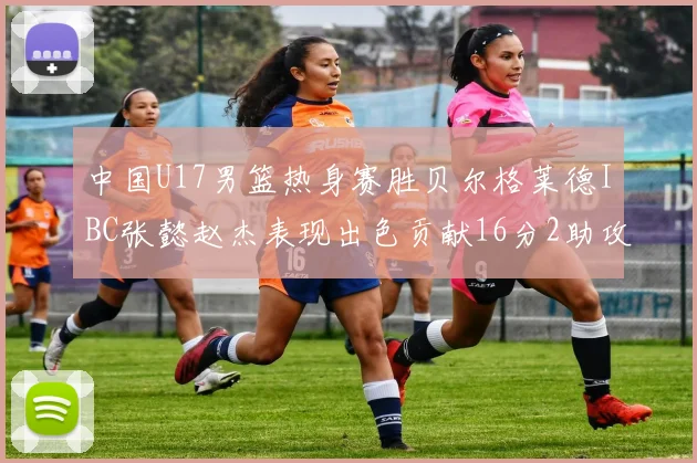 中国U17男篮热身赛胜贝尔格莱德IBC张懿赵杰表现出色贡献16分2助攻2抢断