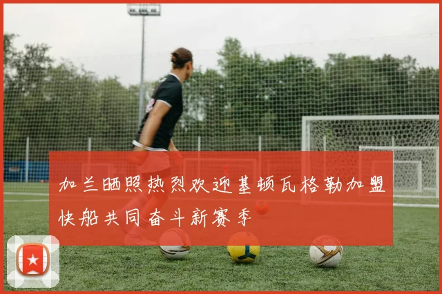 加兰晒照热烈欢迎基顿瓦格勒加盟快船共同奋斗新赛季
