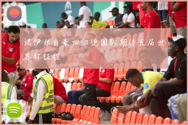 诺伊尔自豪回归德国队期待五届世界杯征程