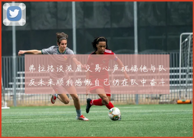 弗拉格谈浓眉交易心声祝福他与队友未来顺利感慨自己仍在队中奋斗