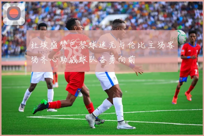 杜埃盛赞巴黎球迷无与伦比主场客场齐心助威球队奋勇向前