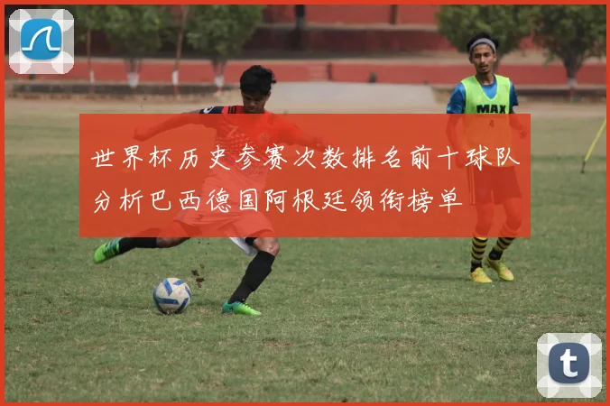 世界杯历史参赛次数排名前十球队分析巴西德国阿根廷领衔榜单