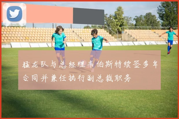 猛龙队与总经理韦伯斯特续签多年合同并兼任执行副总裁职务