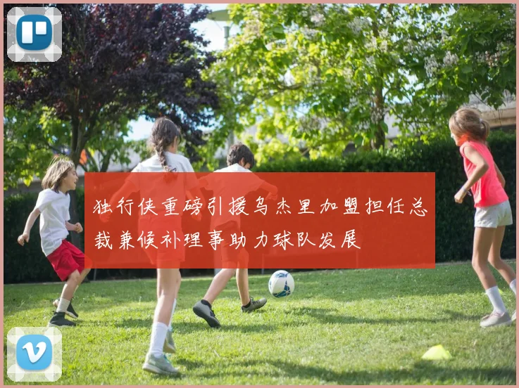 独行侠重磅引援乌杰里加盟担任总裁兼候补理事助力球队发展