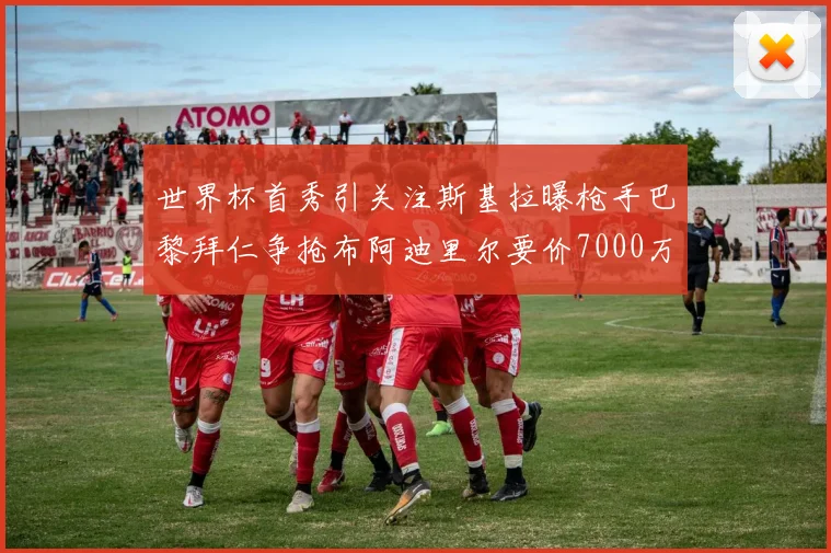 世界杯首秀引关注斯基拉曝枪手巴黎拜仁争抢布阿迪里尔要价7000万欧元