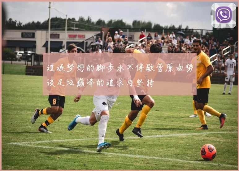 追逐梦想的脚步永不停歇菅原由势谈足坛巅峰的追求与坚持