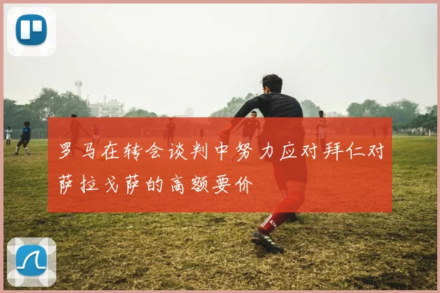 罗马在转会谈判中努力应对拜仁对萨拉戈萨的高额要价