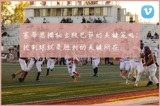 塞蒂恩揭秘击败巴萨的关键策略：控制球权是胜利的关键所在