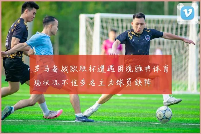 罗马备战欧联杯遭遇困境雅典体育场状况不佳多名主力球员缺阵