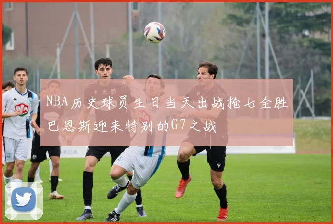 NBA历史球员生日当天出战抢七全胜巴恩斯迎来特别的G7之战