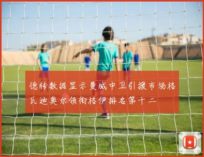 德转数据显示曼城中卫引援市场格瓦迪奥尔领衔格伊排名第十二