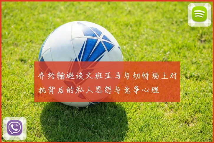 乔约翰逊谈文班亚马与切特场上对抗背后的私人恩怨与竞争心理