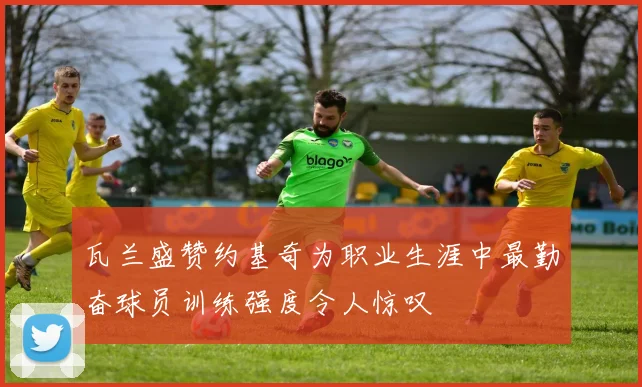 瓦兰盛赞约基奇为职业生涯中最勤奋球员训练强度令人惊叹