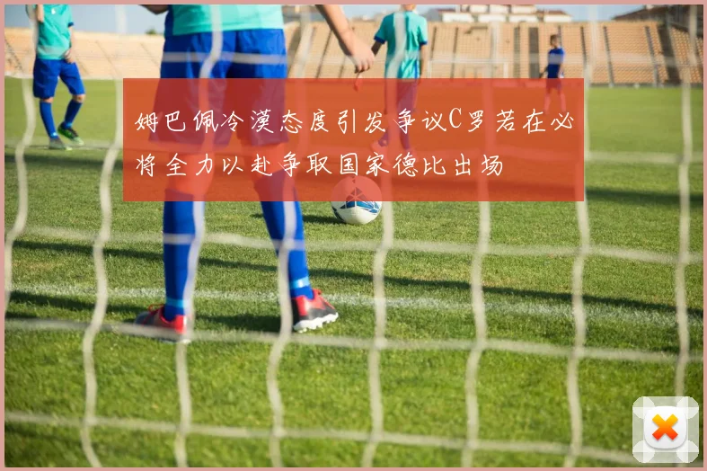 姆巴佩冷漠态度引发争议C罗若在必将全力以赴争取国家德比出场