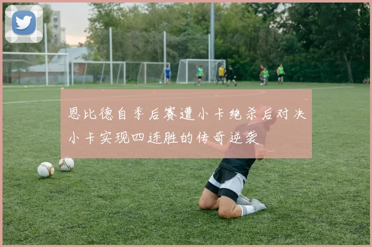 恩比德自季后赛遭小卡绝杀后对决小卡实现四连胜的传奇逆袭