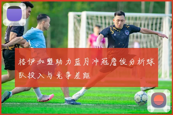 格伊加盟助力蓝月冲冠詹俊分析球队投入与竞争差距