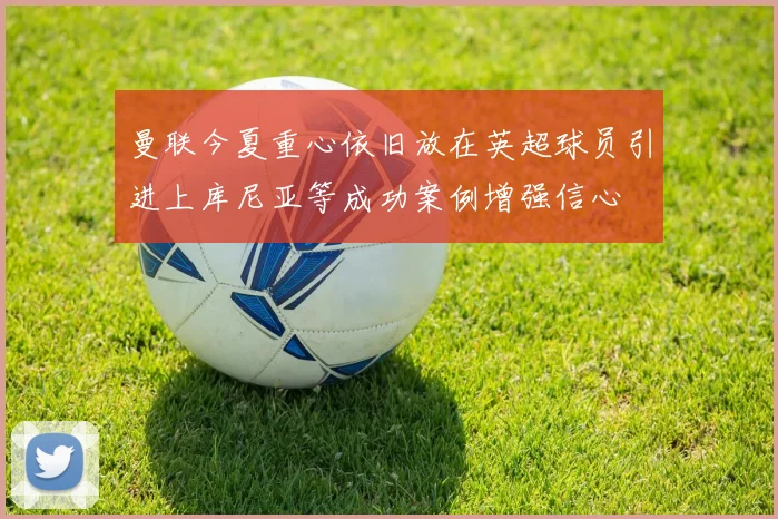 曼联今夏重心依旧放在英超球员引进上库尼亚等成功案例增强信心
