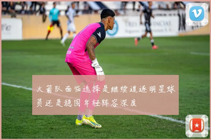 火箭队面临选择是继续追逐明星球员还是稳固年轻阵容深度