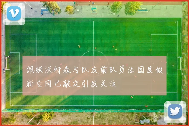 佩顿沃特森与队友前队员法国度假新合同已敲定引发关注